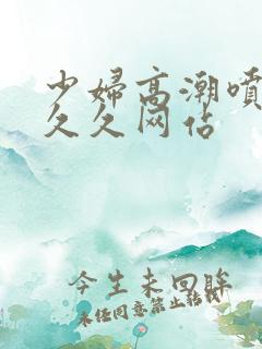 少妇高潮喷水久久久网站 少妇高潮喷水久久久网站