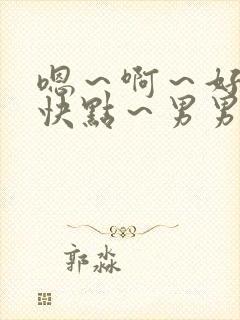 嗯~啊~好爽~快点~男男 嗯~啊~好爽~快点~男男