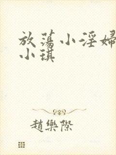 放荡小淫妇高h小琪 放荡小淫妇高h小琪