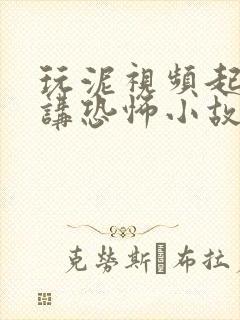 玩泥视频起泡胶讲恐怖小故事