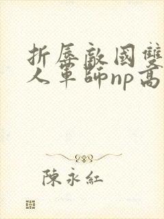 折辱敌国双性美人军师np高h 折辱敌国双性美人军师np高h