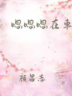 嗯嗯嗯在车上 嗯嗯嗯在车上