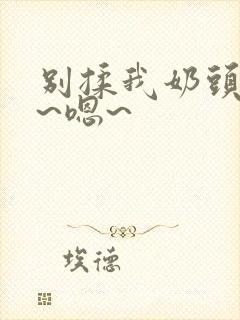 别揉我奶头~啊~嗯~ 别揉我奶头~啊~嗯~