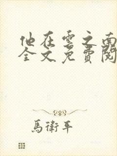 他在云之南小说全文免费阅读无删减 他在云之南小说全文免费阅读无删减