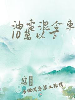 油电混合车推荐10万以下 油电混合车推荐10万以下