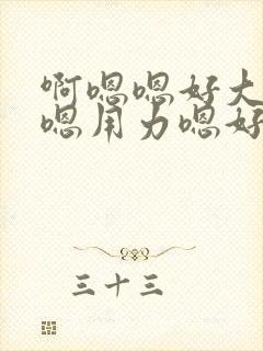 啊嗯嗯好大啊嗯嗯用力嗯好舒服视频 啊嗯嗯好大啊嗯嗯用力嗯好舒服视频