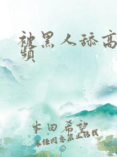 被黑人舔高潮视频