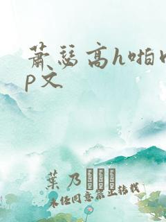 萧瑟高h啪肉np文 萧瑟高h啪肉np文