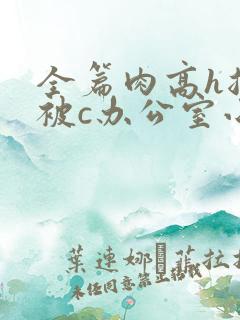 全篇肉高h总裁被c办公室小说