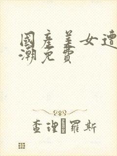 国产美女遭强高潮免费
