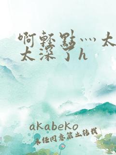 啊轻点灬太粗嗯太深了h