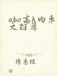 abo高h肉车文推荐 abo高h肉车文推荐