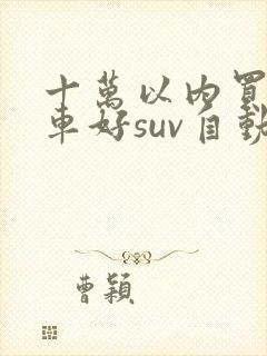 十万以内买什么车好suv自动挡 十万以内买什么车好suv自动挡