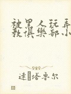 被黑人玩弄h调教俱乐部小说