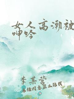 女人高潮被爽到呻吟
