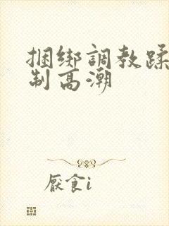 捆绑调教蹂躏强制高潮
