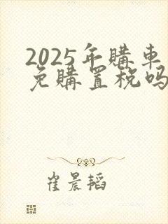 2025年购车免购置税吗