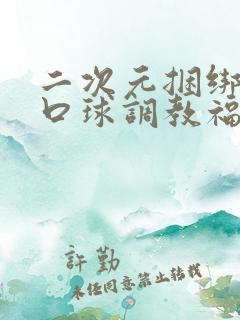 二次元捆绑流奶口球调教福利