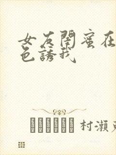 女友闺蜜在房间色诱我