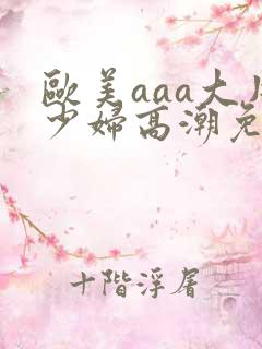 欧美aaa大片少妇高潮免费看 欧美aaa大片少妇高潮免费看