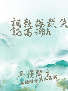 调教总裁失禁求饶高潮h