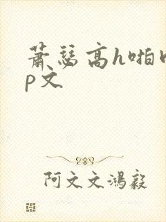 萧瑟高h啪肉np文 萧瑟高h啪肉np文