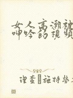 女人高潮被爽到呻吟的视频