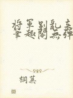 将军别乱来gl笔趣阁无弹窗笔趣阁