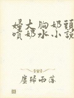 妇大胸奶头晃着喷奶水小说