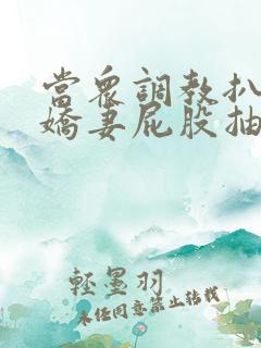 当众调教扒开小娇妻屁股抽打花蒂