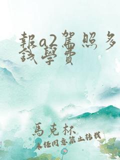 报a2驾照多少钱学费 报a2驾照多少钱学费