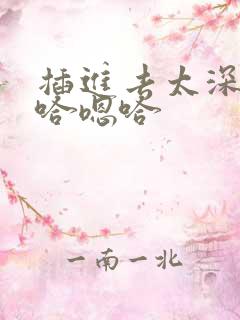 插进去太深了嗯哈嗯哈 插进去太深了嗯哈嗯哈