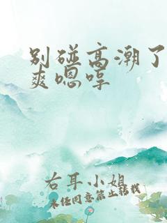 别碰高潮了啊好爽嗯哼