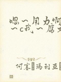 嗯～用力啊～嗯～c我～腐文