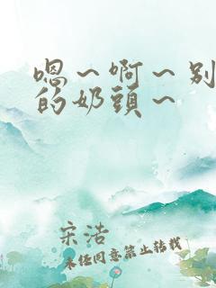 嗯~啊~别揉我的奶头~ 嗯~啊~别揉我的奶头~