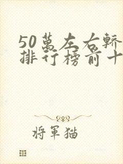 50万左右轿车排行榜前十名 50万左右轿车排行榜前十名