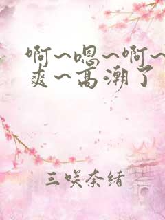 啊~嗯~啊~好爽~高潮了