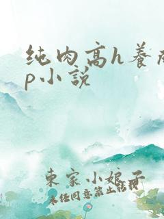纯肉高h养成np小说 纯肉高h养成np小说