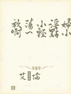 放荡小淫妇h嗯啊～轻点小说