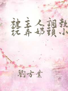 被主人调教当众玩弄奶头小说 被主人调教当众玩弄奶头小说