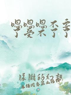 嗯嗯嗯不要太大了受不了了