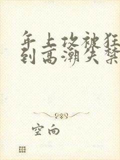 年上攻被狂c躁到高潮失禁小说 年上攻被狂c躁到高潮失禁小说