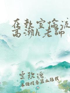 在教室伦流澡到高潮h老师 在教室伦流澡到高潮h老师