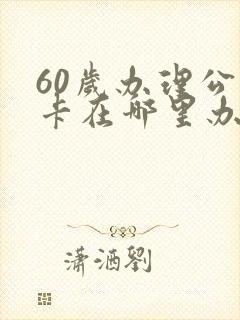 60岁办理公交卡在哪里办