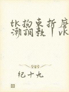 tk拘束折磨高潮调教丨vk