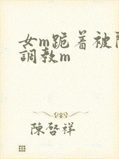 女m跪着被闺蜜调教m