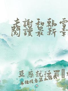 老谢和韩雪全文阅读最新章节 老谢和韩雪全文阅读最新章节