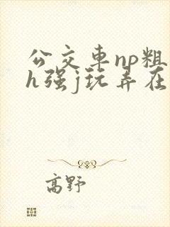 公交车np粗暴h强j玩弄在线 公交车np粗暴h强j玩弄在线