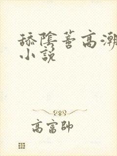舔阴蒂高潮迭起小说 舔阴蒂高潮迭起小说