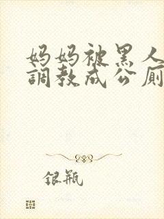 妈妈被黑人同学调教成公厕小说